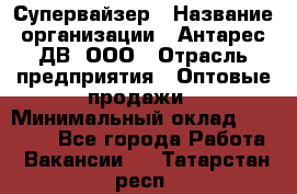 Супервайзер › Название организации ­ Антарес ДВ, ООО › Отрасль предприятия ­ Оптовые продажи › Минимальный оклад ­ 45 000 - Все города Работа » Вакансии   . Татарстан респ.